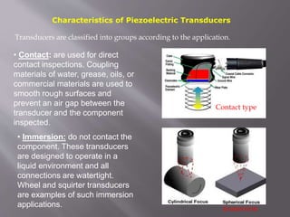 Characteristics of Piezoelectric Transducers
• Immersion: do not contact the
component. These transducers
are designed to operate in a
liquid environment and all
connections are watertight.
Wheel and squirter transducers
are examples of such immersion
applications.
Transducers are classified into groups according to the application.
Contact type
• Contact: are used for direct
contact inspections. Coupling
materials of water, grease, oils, or
commercial materials are used to
smooth rough surfaces and
prevent an air gap between the
transducer and the component
inspected.
immersion
 