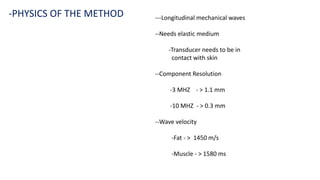 ---Longitudinal mechanical waves
--Needs elastic medium
-Transducer needs to be in
contact with skin
--Component Resolution
-3 MHZ - > 1.1 mm
-10 MHZ - > 0.3 mm
--Wave velocity
-Fat - > 1450 m/s
-Muscle - > 1580 ms
-PHYSICS OF THE METHOD
 