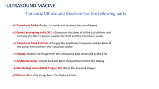 -The basic Ultrasound Machine has the following parts
-ULTRASOUND MACINE
--1-Transducer Probe:-Probe that sends and receives the sound waves
--2-Central processing unit (CPU) :-Computer that does all of the calculations and
contains the electric power supplies for itself and the transducer probe
--3-Transducer Pulse Controls:-Changes the amplitude, frequency and duration of
the pulses emitted from the transducer probe
--4-Display:-Display the image from the Ultrasound data processed by the CPU
--5-Keyboard/Cursor:-Inputs data and takes measurements from the display
--6-Disc storage device(Hard, Floppy, CD) stores the acquired images
--7-Printer:-Prints the image from the displaced data
 