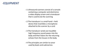 --1-Ultrasound scanners consist of a console
containing a computer and electronics
a video display screen and a transducer
that is used to do the scanning
--2-The transducer is a small hand – held
device that resembles a microphone
attached to the scanner by a cord
--3-The transducer sends out inaudible
high frequency sound waves into the
body and then listens for the returning
echoes from the tissues in the body
--4-The principles are similar to sonar
used by boats and submarines
-EQUIPMENT
 