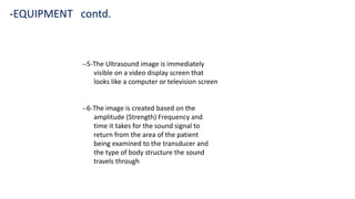 --5-The Ultrasound image is immediately
visible on a video display screen that
looks like a computer or television screen
--6-The image is created based on the
amplitude (Strength) Frequency and
time it takes for the sound signal to
return from the area of the patient
being examined to the transducer and
the type of body structure the sound
travels through
-EQUIPMENT contd.
 