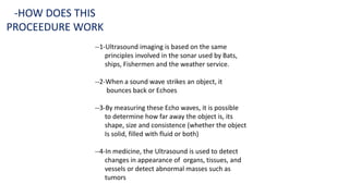 --1-Ultrasound imaging is based on the same
principles involved in the sonar used by Bats,
ships, Fishermen and the weather service.
--2-When a sound wave strikes an object, it
bounces back or Echoes
--3-By measuring these Echo waves, it is possible
to determine how far away the object is, its
shape, size and consistence (whether the object
Is solid, filled with fluid or both)
--4-In medicine, the Ultrasound is used to detect
changes in appearance of organs, tissues, and
vessels or detect abnormal masses such as
tumors
-HOW DOES THIS
PROCEEDURE WORK
 