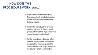 --5-In an Ultrasound examination, a
Transducer both sends the sound
waves and receives/records the
Echoing waves
--6-When the transducer is pressed
against the skin, it directs small
pulses of inaudible, high frequency
sound waves into the body
--7-As the sound wave bounce off of
internal organ, fluids and tissues
the sensitive microphone in the
transducer records tiny Changes in
the sound’s pitch and direction
-HOW DOES THIS
PROCEEDURE WORK contd.
 