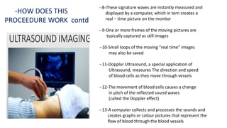 --8-These signature waves are instantly measured and
displayed by a computer, which in tern creates a
real – time picture on the monitor
--9-One or more frames of the moving pictures are
typically captured as still images
--10-Small loops of the moving “real time” images
may also be saved
--11-Dopplar Ultrasound, a special application of
Ultrasound, measures The direction and speed
of blood cells as they move through vessels
--12-The movement of blood cells causes a change
in pitch of the reflected sound waves
(called the Doppler effect)
--13-A computer collects and processes the sounds and
creates graphs or colour pictures that represent the
flow of blood through the blood vessels
-HOW DOES THIS
PROCEEDURE WORK contd
 