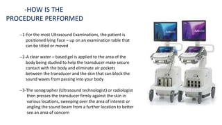 --1-For the most Ultrasound Examinations, the patient is
positioned lying Face – up on an examination table that
can be titled or moved
--2-A clear water – based gel is applied to the area of the
body being studied to help the transducer make secure
contact with the body and eliminate air pockets
between the transducer and the skin that can block the
sound waves from passing into your body
--3-The sonographer (Ultrasound technologist) or radiologist
then presses the transducer firmly against the skin in
various locations, sweeping over the area of interest or
angling the sound beam from a further location to better
see an area of concern
-HOW IS THE
PROCEDURE PERFORMED
 