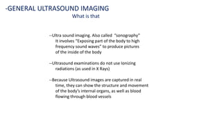 --Ultra sound imaging. Also called “sonography”
It involves “Exposing part of the body to high
frequency sound waves” to produce pictures
of the inside of the body
--Ultrasound examinations do not use Ionizing
radiations (as used in X Rays)
--Because Ultrasound images are captured in real
time, they can show the structure and movement
of the body’s internal organs, as well as blood
flowing through blood vessels
-GENERAL ULTRASOUND IMAGING
What is that
 