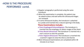 --1-Dopplar sonography is performed using the same
transducer
--2-When the examination is complete, the patient may
be asked to dress and wait while the Ultrasound images
are reviewed
--3-In some Ultrasound studies, the transducer is attached
to a probe and inserted into a natural opening in the body.
These Examinations include:-
a-Trans-Esophageal-Echocardiogram:-The transducer is
inserted into the esophagus to obtain images of the Heart
b-Trans-Rectal-Ultrasound:-The transducer is inserted into a
man’s rectum to view the prostate
c-Trans-Vaginal Ultrasound:-The transducer is inserted into
a women’s vagina to view the Uterus and Ovaries
--4-Most Ultrasound examinations are completed within 30
minutes to an hours
-HOW IS THE PROCEDURE
PERFORMED contd.
 