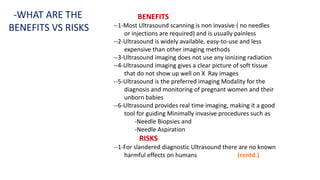 BENEFITS
--1-Most Ultrasound scanning is non invasive ( no needles
or injections are required) and is usually painless
--2-Ultrasound is widely available, easy-to-use and less
expensive than other imaging methods
--3-Ultrasound imaging does not use any ionizing radiation
--4-Ultrasound imaging gives a clear picture of soft tissue
that do not show up well on X Ray images
--5-Ultrasound is the preferred imaging Modality for the
diagnosis and monitoring of pregnant women and their
unborn babies
--6-Ultrasound provides real time imaging, making it a good
tool for guiding Minimally invasive procedures such as
-Needle Biopsies and
-Needle Aspiration
RISKS
--1-For slandered diagnostic Ultrasound there are no known
harmful effects on humans (contd.)
-WHAT ARE THE
BENEFITS VS RISKS
 