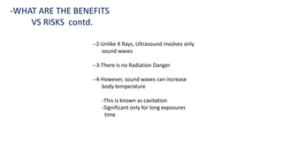 --2-Unlike X Rays, Ultrasound involves only
sound waves
--3-There is no Radiation Danger
--4-However, sound waves can increase
body temperature
-This is known as cavitation
-Significant only for long exposures
time
-WHAT ARE THE BENEFITS
VS RISKS contd.
 