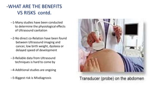 -WHAT ARE THE BENEFITS
VS RISKS contd.
--1-Many studies have been conducted
to determine the physiological effects
of Ultrasound cavitation
--2-No direct co-Relation have been found
between Ultrasound imaging and
cancer, low birth weight, dyslexia or
delayed speed of development
--3-Reliable data from Ultrasound
techniques is hard to come by
--4-Additional studies are ongoing
--5-Biggest risk is Misdiagnosis
 