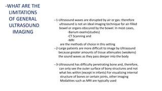 --1-Ultrasound waves are disrupted by air or gas: therefore
ultrasound is not an ideal imaging technique for air-filled
bowel or organs obscured by the bowel. In most cases,
-Barium exams(studies)
-CT Scanning and
-MRI
are the methods of choice in this setting
--2-Large patients are more difficult to image by Ultrasound
because greater amounts of tissue attenuates (weakens)
the sound waves as they pass deeper into the body
--3-Ultrasound has difficulty penetrating bone and, therefore,
can only see the outer surface of bony structures and not
what lies within (except in infants) For visualizing internal
structure of bones or certain joints, other imaging
Modalities such as MRI are typically used
-WHAT ARE THE
LIMITATIONS
OF GENERAL
ULTRASOUND
IMAGING
 