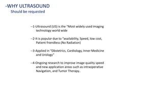 --1-Ultrasound (US) is the “Most widely used imaging
technology world wide
--2-It is popular due to “availability, Speed, low cost,
Patient friendless (No Radiation)
--3-Applied in “Obstetrics, Cardiology, Inner Medicine
and Urology”
--4-Ongoing research to improve image quality speed
and new application areas such as intraoperative
Navigation, and Tumor Therapy..
-WHY ULTRASOUND
Should be requested
 