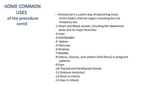 ---Ultrasound is a useful way of examining many
of the body’s internal organs including but not
limited to the
-1-Heart and Blood vessels, including the abdominal
aorta and its major branches
-2-Liver
-3-Gall Bladder
-4- Spleen
-5-Pancreas
-6-Kindney
-7-Bladder
-8-Uterus, Ovaries, and unborn child (fetus) in pregnant
patients
-9-Eyes
-10-Thyroid and Parathyroid Glands
-11-Scrotum (testicles)
-12-Brain in infants
-13-Hips in infants
-SOME COMMON
USES
of the procedure
contd.
 