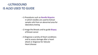 -ULTRASOUND
IS ALSO USED TO GUIDE
--1-Procedures such as Needle Biopsies
in which needles are used to Extract
sample cells from an abnormal area for
laboratory testing
--2-Image the Breasts and to guide Biopsy
of Breast cancer
--3-Diagnose a variety of Heart conditions
and to assess damage after a heart
attack or diagnose for Valvular
Heart disease
 