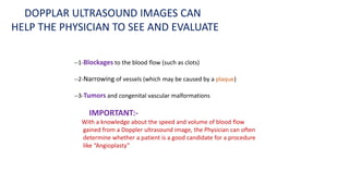 --1-Blockages to the blood flow (such as clots)
--2-Narrowing of vessels (which may be caused by a plaque)
--3-Tumors and congenital vascular malformations
IMPORTANT:-
With a knowledge about the speed and volume of blood flow
gained from a Doppler ultrasound image, the Physician can often
determine whether a patient is a good candidate for a procedure
like “Angioplasty”
DOPPLAR ULTRASOUND IMAGES CAN
HELP THE PHYSICIAN TO SEE AND EVALUATE
 