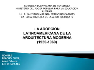 REPUBLICA BOLIVARIANA DE VENEZUELA
MINISTERIO DEL PODER POPULAR PARA LA EDUCACION
SUPERIOR
I.U. P. SANTIAGO MARIÑO- EXTENSION CABIMAS
CATEDRA: HISTORIA DE LA ARQUITECTURA IV
LA ADOPCION
LATINOAMERICANA DE LA
ARQUITECTURA MODERNA
(1950-1960)
NOMBRE:
BRACHO SILVA,
Aimé Fabiana
C.I: 25,669,466
 