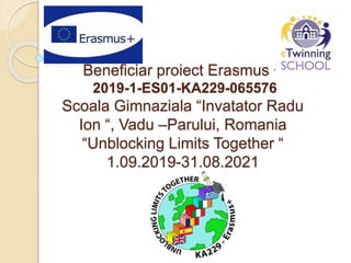 Beneficiar proiect Erasmus +
2019-1-ES01-KA229-065576
Scoala Gimnaziala “Invatator Radu
Ion “, Vadu –Parului, Romania
“Unblocking Limits Together “
1.09.2019-31.08.2021
 