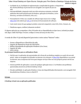 Ulteo Virtual Desktop em Open-Source: Solução para Thin-Clients e Desktops Virtuais de forma 
• Facilidade de uso, facilidade de implementação e simplicidade de gestão: os dispositivos 
dos clientes/desktops só precisam de um navegador com suporte de Java na 
web. 
• Interoperabilidade: integração total com infra-estruturas existentes, incluindo 
ambientes Microsoft (autenticação do Windows, aplicações do Windows, Active 
Directory, servidores de ficheiros, NAS, etc.). 
• Personalizável: O Ulteo usa o modelo de software Open Source (1). O código 
Ulteo OVD está coberto por GPL v2 em termos de licenciamento de software. 
• Custo muito menor do que qualquer produto comercial comparável, como SUN, Citrix, Vmware, etc. 
• Plataforma segura, confiável, altamente escalável. 
(1) algumas aplicações que acompanham o Ulteo OVD podem não ser disponibilizadas em Open Source, incluindo Java plugin 
web, Skype e Adobe Flash Player. Por favor, verifique os termos da licença do Ulteo OVD 2. 
A versão do Ulteo V3 já está disponível para testes e entre outras "features" estão : 
• Acesso a dispositivos e directório de rede; 
• Suporte de dispositivos locais de USB Sticks; 
• Melhor desempenho de aplicações Windows e/ou Linux; 
• Suporte de Som; 
• entre outras. 
Os principais benefícios para os utilizadores finais 
• Fácil de usar: As aplicações são apresentadas sob a forma de um desktop completo ou a partir de um web-portal 
- todos no navegador do utilizador na Internet e/ou Intranet. O Ulteo OVD disponibiliza o seu portal 
na Internet, mas as empresas são livres para integrar serviços Ulteo nos seus próprios portais web da sua 
empresa. 
• Extenso portfolio de aplicações: o acesso de qualquer aplicação Linux e / ou Windows sem problemas 
apreeentadas através de um flexível desktop virtual. 
• Elevada usabilidade: As aplicações Windows e Linux são disponibilizadas directamente a um navegador Web 
das plataformas Windows, Linux ou MacOS !!! 
Os Ecrans 
O Desktop virtual com as aplicações publicadas: 
aberta e segura 
2 
 