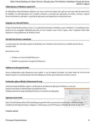 Ulteo Virtual Desktop em Open-Source: Solução para Thin-Clients e Desktops Virtuais de forma 
Colaboração para os Utilizadores e suporte de TI 
Os utilizadores odem facilmente colaborar uns com os outros em tempo real, cada um com uma visão da mesma área 
de trabalho. Os administradores de TI podem controlar a execução das aplicações, de molde a fornecer suporte 
técnico facilitado ao utilizador. A partilha de aplicações está disponível no modo portal web. 
Integração com o Microsoft Windows 
O Open Virtual Desktop oferece Linux e / ou aplicações baseadas no Windows, para o Windows e / ou desktops Linux, 
através de um navegador habilitado para Java na web. Funções como Cortar, copiar, colar e imprimir estão todas 
disponíveis nesta plataforma de desktop virtual. 
Microsoft Active Directory e autenticação 
A autenticação dos utilizadores pode ser facilitada com o Windows Active Directory e também através de um 
servidor LDAP. 
Microsoft ou Linux 
• Windows ou Linux (Samba) fileservers 
• WebDAV incorporado no ssuporte de fileserver 
Melhoria no uso da Largura de Banda 
Novas configurações estão disponíveis para reduzir o uso da largura de banda. Um modo limpo de 8 bits já está 
disponível para o uso da banda para baixo de 40kbps por cliente, para tarefas de escritório comuns. 
Monitoração, registo, notificação e balanceamento de carga 
A Monitorização detalhada, registo e notificação de servidores de aplicações Windows e Linux são 
funções fornecidas ao administrador da plataforma OVD. 
O balanceamento de carga está disponível para os servidores de aplicações. 
Segurança e acesso remoto 
Open Virtual Desktop utiliza SSH tunneling para garantir todo o processo de comunicação. A documentação 
completa já está disponível para configurar o sistema para usar HTTPS para o utilizador da sessão de sign-ons. 
E muitos outras! 
aberta e segura 
Principais Características 6 
 