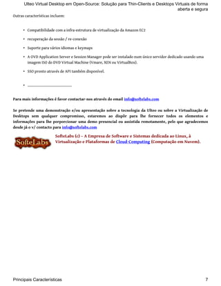Ulteo Virtual Desktop em Open-Source: Solução para Thin-Clients e Desktops Virtuais de forma 
Outras características incluem: 
aberta e segura 
• Compatibilidade com a infra-estrutura de virtualização da Amazon EC2 
• recuperação da sessão / re-conexão 
• Suporte para vários idiomas e keymaps 
• A OVD Application Server e Session Manager pode ser instalado num único servidor dedicado usando uma 
imagem ISO do DVD Virtual Machine (Vmare, XEN ou VirtualBox). 
• SSO pronto através de API também disponível. 
• .............................................. 
Para mais informações é favor contactar-nos através do email info@softelabs.com 
Se pretende uma demonstração e/ou apresentação sobre a tecnologia da Ulteo ou sobre a Virtualização de 
Desktops sem qualquer compromisso, estaremos ao dispôr para lhe fornecer todos os elementos e 
informações para lhe porporcionar uma demo presencial ou assistida remotamente, pelo que agradecemos 
desde já o v/ contacto para info@softelabs.com 
SofteLabs (c) – A Empresa de Software e Sistemas dedicada ao Linux, à 
Virtualização e Plataformas de Cloud-Computing (Computação em Nuvem). 
Principais Características 7 
