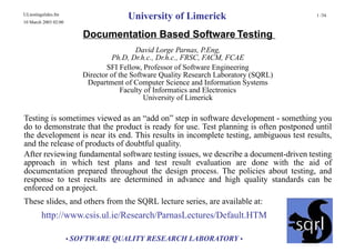 ULtestingslides.fm
10 March 2003 02:00
                                       University of Limerick                          1 /34



                         Documentation Based Software Testing
                                           David Lorge Parnas, P.Eng,
                                  Ph.D, Dr.h.c., Dr.h.c., FRSC, FACM, FCAE
                                 SFI Fellow, Professor of Software Engineering
                         Director of the Software Quality Research Laboratory (SQRL)
                          Department of Computer Science and Information Systems
                                      Faculty of Informatics and Electronics
                                             University of Limerick

Testing is sometimes viewed as an “add on” step in software development - something you
do to demonstrate that the product is ready for use. Test planning is often postponed until
the development is near its end. This results in incomplete testing, ambiguous test results,
and the release of products of doubtful quality.
After reviewing fundamental software testing issues, we describe a document-driven testing
approach in which test plans and test result evaluation are done with the aid of
documentation prepared throughout the design process. The policies about testing, and
response to test results are determined in advance and high quality standards can be
enforced on a project.
These slides, and others from the SQRL lecture series, are available at:
         http://www.csis.ul.ie/Research/ParnasLectures/Default.HTM

                      • SOFTWARE QUALITY RESEARCH LABORATORY •
 