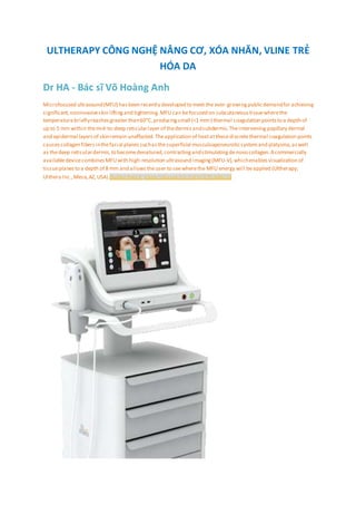 ULTHERAPY CÔNG NGHỆ NÂNG CƠ, XÓA NHĂN, VLINE TRẺ
HÓA DA
Dr HA - Bác sĩ Võ Hoàng Anh
Microfocused ultrasound(MFU) hasbeen recently developed to meet the ever-growingpublicdemandfor achieving
significant,noninvasiveskin liftingand tightening.MFU can befocused on subcutaneoustissuewherethe
temperaturebrieflyreachesgreater than60°C,producingsmall (<1 mm3
) thermal coagulation pointsto a depth of
up to 5 mm within themid-to-deep reticularlayer of thedermisandsubdermis.Theintervening papillary dermal
and epidermal layersof skinremain unaffected.Theapplication of heatatthesediscretethermal coagulation points
causescollagen fibersinthefacial planessuchasthesuperficial musculoaponeuroticsystemand platysma,aswell
as thedeep reticulardermis,to becomedenatured,contractingandstimulatingdenovo collagen.Acommercially
availabledevicecombinesMFUwith high-resolution ultrasound imaging(MFU-V),whichenablesvisualization of
tissueplanesto a depth of 8 mm and allowstheuser to seewherethe MFU energy will beapplied (Ultherapy;
Ulthera Inc.,Mesa,AZ,USA) Guillen Fabi S https://doi.org/10.2147/CCID.S69118
 
