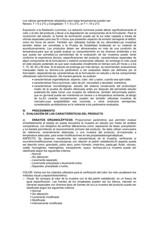 Los valores generalmente adoptados para bajas temperaturas pueden ser:
Nevera: T = 5 ± 2°C y Congelador: T = -5 ± 2°C, or T = -10 ± 2°C

Exposición a la Radiación Luminosa: La radiación luminosa puede alterar significativamente el
color y el olor del producto y llevar a la degradación de componentes de la formulación. Para la
conducción del estudio, la fuente de iluminación puede ser la luz solar captada a través de
vitrinas especiales para ese fin o focos que presenten espectro de emisión semejante al delSol,
como los focos de xenón. También son utilizadas fuentes de luz ultravioleta.Las muestras
también deben ser sometidas a la Prueba de Estabilidad Acelerada en su material de
acondicionamiento. Los productos deben ser almacenados en más de una condición de
temperatura,para que se pueda evaluar su comportamiento en los diversos ambientes a los
que pueda ser sometido.La periodicidad de la evaluación de las muestras puede variar
conforme la experiencia técnica, especificaciones del producto, características especiales de
algún componente de la formulación o sistema conservante utilizado, sin embargo lo más usual
en este estudio acelerado es que sean evaluadas inicialmente en tiempo cero,24 horas y a los
7, 15, 30, 60 y 90 días. Si el estudio se prolonga por más tiempo, se recomiendan evaluaciones
mensuales hasta su término.Los parámetros a ser evaluados deben ser definidos por el
formulador, dependende las características de la formulación en estudio y de los componentes
utilizadosen esta formulación. De manera general, se evalúan:
           características organolépticas: aspecto, color, olor y sabor, cuando sea apli-cable.
           características físico-químicas: valor de pH, viscosidad y densidad, entreotros;
           características microbiológicas: estudio del sistema conservante del productopor
           medio de la prueba de desafío efectuada antes y/o después del períodode estudio
           acelerado.Se debe tomar una muestra de referencia, también denominada patrón,
           que en ge-neral puede ser mantenida en nevera o a temperatura ambiente, al abrigo
           da luz.En carácter complementar, pueden ser también utilizadas muestras de
           mercado,cuya aceptabilidad sea conocida, u otros productos semejantes,
           considerados sa-tisfactorios en lo referente a los parámetros evaluados.

III.  PROCEDIMIENTO
1. EVALUACIÓN DE LAS CARACTERÍSTICAS DEL PRODUCTO

a)        ENSAYOS ORGANOLÉPTICOS: Proporcionan parámetros que permiten evaluar
inmediatamente el estado en quese encuentra la muestra en estudio por medio de análisis
comparativos, con elobjetivo de verificar alteraciones como: separación de fases, precipitación
y tur-biedad permitiendo el reconocimiento primario del producto. Se debe utilizar unamuestra
de referencia, recientemente elaborada, o una muestra del producto, al-macenada a
temperatura adecuada, para evitar modificaciones en las propiedadesorganolépticas.
ASPECTO: Se observan visualmente las características de la muestra, verificando si
ocurrieronmodificaciones macroscópicas con relación al patrón establecido.El aspecto puede
ser descrito como: granulado, polvo seco, polvo húmedo, crista-lino, pasta,gel, fluido, viscoso,
volátil, homogéneo, heterogéneo, transparente, opaco, lechoso,etc.La muestra puede ser
clasificada según los siguientes criterios:
        o Normal
        o Sin alteración
        o Levemente separado
        o Levemente precipitado o levemente turbio
        o Separado, precipitado o turbio.

COLOR: Varios son los métodos utilizados para la verificación del color; los más usualesson los
métodos visual y espectrofotométrico.
o Visual: Se compara al color de la muestra con el del patrón establecido, en un frasco de
  igual especificación. Las fuentes de luz empleadas pueden ser luz blanca, naturalo en
  cámaras especiales con diversos tipos de fuentes de luz.La muestra del producto puede ser
  clasificada según los siguientes criterios:
      Normal
      Sin alteración
      Levemente modificada
      Modificada
      Intensamente modificada.
 