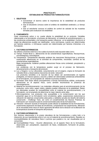 PRACTICA N°3
                     ESTABILIDAD DE PRODUCTOS FARMACÉUTICOS

I. OBJETIVOS
          Concientizar al alumno sobre la importancia de la estabilidad de productos
          farmacéuticos
          Que el estudiante conozca sobre el análisis de estabilidad acelerado y a tiempo
          real
          Que el estudiante conozca el análisis de control de caludad de las muestras
          tomadas para evaluación de estabilidad

II. FUNDAMENTO
Cada componente activo o no, puede afectar la estabilidad de un producto. Variables
relacionadas a la formulación, al proceso de fabricación, al material de acondicionamiento y a
las condiciones ambientales y de transporte pueden influenciar en la estabilidad. Conforme al
origen las alteraciones pueden ser clasificadas como extrínsecas, cuando son determinadas
por factores externos, o intrínsecas cuando son determinadas por factores inherentes a la
formulación.

1. FACTORES EXTRÍNSECOS
Se refieres a factores externos a los cuales el producto está expuesto tales como:
a) Tiempo: Puede llevar a alteraciones de las características organolépticas, fisicoquímicas,
    microbiológicas y toxicológicas
b) Temperatura: Temperaturas elevadas aceleran las reacciones fisicoquímicas y químicas,
    ocasionando alteraciones en: la actividad de componentes, viscosidad, cambios de las
    características organolépticas.
    Bajas temperaturas: Aceleran posibles alteraciones físicas como turbiedad, precipitación y
    cristalización.
    Los problemas con la temperatura pueden surgir en el proceso de fabricación,
    almacenamiento y transporte del producto.
c) Luz y Oxigeno: La luz ultravioleta, conjuntamente con el oxígeno, origina la formación de
    radicales libres y desencadena reacciones de óxido- reducción.
    Los productos sensibles a la reacción de luz deben ser acondicionados en lugares
    protegidos, en frascos opacos u oscuros y deben ser adicionadas substancias antioxidantes
    en la formulación, con el propósito de retardar el proceso oxidativo.
d) Humedad: Este factor afecta principalmente a formas farmacéuticas sólidas, produciendo
    alteraciones en el aspecto físico, como también favoreciendo la presencia de
    microorganismos.
e) Material de Acondicionamiento: Los materiales utilizados para el acondicionamiento de los
    productos, como vidrio, papel, metal y plástico pueden influenciar en la estabilidad. Deben
    ser efectuadas pruebas de compatibilidad entre el material de acondicionamiento y la
    formulación, con el propósito de determinar la mejor relación entre ellos.
  f) Microorganismos: Los productos más susceptibles a la contaminación son los que
    presentan agua en su formulación como emulsiones, geles, suspensiones osoluciones.La
    utilización de sistemas conservantes adecuados y validados (prueba de desafío del sistema
    conservante - Challenge Test), así como el cumplimientode las Buenas Prácticas de
    Fabricación son necesarios para la conservaciónadecuada de las formulaciones.
g) Vibración: Vibración durante el transporte puede afectar la estabilidad de las formulaciones,
    ocasionando separación de fases de emulsiones, compactación de suspensiones, alteración
    de la viscosidad entre otros.Un factor agravante del efecto de la vibración es la alteración de
    la temperatura durante el transporte del producto.

2. FACTORES INTRÍNSECOS
Son factores relacionados a la propia naturaleza de las formulaciones y sobre todo a la
interacción de sus ingredientes entre sí y/o con el material de acondicionamiento. Resultan en
incompatibilidades de naturaleza física o química que pueden,o no, ser visualizadas por el
consumidor.
a) Incompatibilidad Física : Ocurren alteraciones, en el aspecto físico de la formulación,
    observadas por: precipitación, separación de fases, cristalización, formación de grietas,
    entre otras.
 