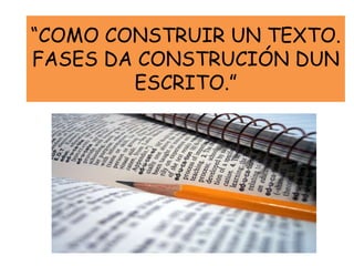 “COMO CONSTRUIR UN TEXTO.
FASES DA CONSTRUCIÓN DUN
ESCRITO.”
 