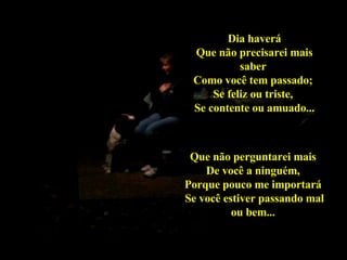 Dia haverá Que não precisarei mais saber  Como você tem passado;  Se feliz ou triste,  Se contente ou amuado... Que não perguntarei mais  De você a ninguém,  Porque pouco me importará  Se você estiver passando mal ou bem...   02 