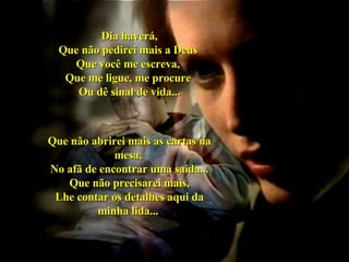 Dia haverá, Que não pedirei mais a Deus  Que você me escreva,  Que me ligue, me procure  Ou dê sinal de vida... Que não abrirei mais as cartas na mesa,  No afã de encontrar uma saída... Que não precisarei mais, Lhe contar os detalhes aqui da minha lida...   03 