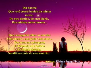Dia haverá Que você estará banido da minha mente,  Do meu destino, do meu diário,  Das minhas noites insones... Que conseguirei olhar as estrelas Sem chorar e sem gritar seu nome... Que terei me sobreposto E dizimado este fadário Na última lágrima,  Na última conta do meu rosário...   04 Autora:  Fátima Irene Pinto   04 