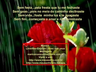 Sem festa...pela fresta que tu me fechaste Sem gozo...pois no meio do caminho declinaste Sem vida...foste  minha luz e te apagaste Sem fim...começaste a amar e não terminaste  Música : Léveillée-Gagnon - Avec nos yeux  Montagem [email_address] Visite o site: http://www.meusonho.com.br http://www.meusonho.trix.net/pps 
