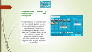 Presentaciones, videos y
cuestionarios con
Photopeach
PhotoPeach es una herramienta
en línea con la que se pueden
crear presentaciones, videos y
cuestionarios interactivos,
combinando imágenes, texto y
sonidos. Con la versión gratuita
se pueden compartir las
presentaciones en redes
sociales o enlazarlas desde
páginas web, blogs o espacios
en Moodle.
 