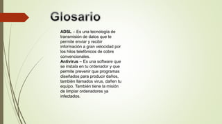 ADSL – Es una tecnología de
transmisión de datos que te
permite enviar y recibir
información a gran velocidad por
los hilos telefónicos de cobre
convencionales.
Antivirus – Es una software que
se instala en tu ordenador y que
permite prevenir que programas
diseñados para producir daños,
también llamados virus, dañen tu
equipo. También tiene la misión
de limpiar ordenadores ya
infectados.
 