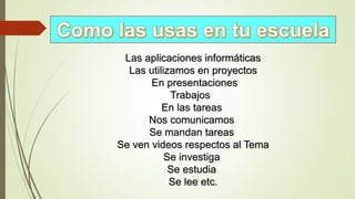Las aplicaciones informáticas
Las utilizamos en proyectos
En presentaciones
Trabajos
En las tareas
Nos comunicamos
Se mandan tareas
Se ven videos respectos al Tema
Se investiga
Se estudia
Se lee etc.
 