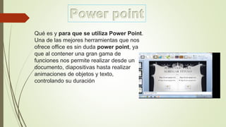 Qué es y para que se utiliza Power Point.
Una de las mejores herramientas que nos
ofrece office es sin duda power point, ya
que al contener una gran gama de
funciones nos permite realizar desde un
documento, diapositivas hasta realizar
animaciones de objetos y texto,
controlando su duración
 