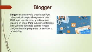 Blogger
Blogger es un servicio creado por Pyra
Labs y adquirido por Google en el año
2003, que permite crear y publicar una
bitácora en línea. Para publicar contenidos,
el usuario no tiene que escribir ningún
código o instalar programas de servidor o
de scripting.
 