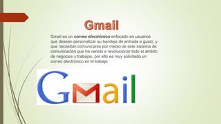 Gmail es un correo electrónico enfocado en usuarios
que desean personalizar su bandeja de entrada a gusto, y
que necesitan comunicarse por medio de este sistema de
comunicación que ha venido a revolucionar todo el ámbito
de negocios y trabajos, por ello es muy solicitado un
correo electrónico en el trabajo
 