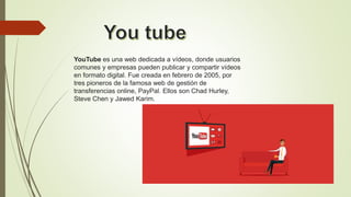 YouTube es una web dedicada a vídeos, donde usuarios
comunes y empresas pueden publicar y compartir vídeos
en formato digital. Fue creada en febrero de 2005, por
tres pioneros de la famosa web de gestión de
transferencias online, PayPal. Ellos son Chad Hurley,
Steve Chen y Jawed Karim.
 