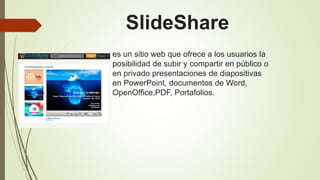 es un sitio web que ofrece a los usuarios la
posibilidad de subir y compartir en público o
en privado presentaciones de diapositivas
en PowerPoint, documentos de Word,
OpenOffice,PDF, Portafolios.
SlideShare
 