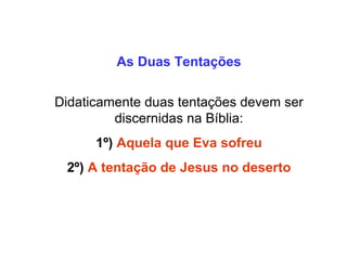 As Duas Tentações Didaticamente duas tentações devem ser discernidas na Bíblia: 1º) Aquela que Eva sofreu 2º) A tentação de Jesus no deserto