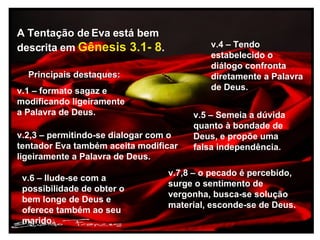 Principais destaques: v.1 – formato sagaz e modificando ligeiramente a Palavra de Deus. A Tentação de Eva está bem descrita em Gênesis 3.1- 8 . v.2,3 – permitindo-se dialogar com o tentador Eva também aceita modificar ligeiramente a Palavra de Deus. v.4 – Tendo estabelecido o diálogo confronta diretamente a Palavra de Deus. v.5 – Semeia a dúvida quanto à bondade de Deus, e propõe uma falsa independência. v.6 – Ilude-se com a possibilidade de obter o bem longe de Deus e oferece também ao seu marido. v.7,8 – o pecado é percebido, surge o sentimento de vergonha, busca-se solução material, esconde-se de Deus.