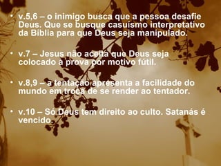 v.5,6 – o inimigo busca que a pessoa desafie Deus. Que se busque casuísmo interpretativo da Bíblia para que Deus seja manipulado. v.7 – Jesus não aceita que Deus seja colocado à prova por motivo fútil. v.8,9 – a tentação apresenta a facilidade do mundo em troca de se render ao tentador. v.10 – Só Deus tem direito ao culto. Satanás é vencido.