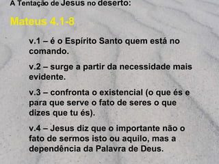 A Tentação de  Jesus  no  deserto: Mateus 4.1-8 v.1 – é o Espírito Santo quem está no comando. v.2 – surge a partir da necessidade mais evidente. v.3 – confronta o existencial ( o que és  e  para que serve  o fato de seres o que dizes que tu és). v.4 – Jesus diz que o importante não o fato de sermos isto ou aquilo, mas a dependência da Palavra de Deus. 