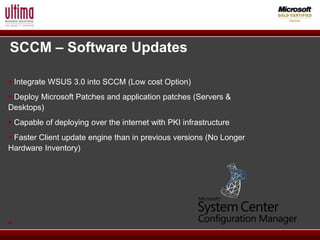 SCCM – Software Updates

 Integrate WSUS 3.0 into SCCM (Low cost Option)
 Deploy Microsoft Patches and application patches (Servers &
Desktops)
 Capable of deploying over the internet with PKI infrastructure
 Faster Client update engine than in previous versions (No Longer
Hardware Inventory)





 