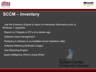 SCCM – Inventory

 Use the Inventory Engine to report on Hardware Information prior to
Windows 7 Upgrades
 Report on Chipsets or PC’s of a certain age
 Software asset management
 Redeploy if software is un-installed (avoid helpdesk calls)
 Software Metering (Software Usage)
 Use Reporting Engine
Asset Intelligence (Who’s Using What)
 