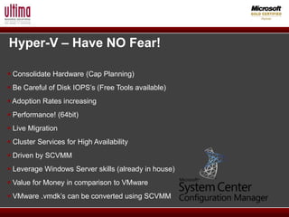 Hyper-V – Have NO Fear!

 Consolidate Hardware (Cap Planning)
 Be Careful of Disk IOPS’s (Free Tools available)
 Adoption Rates increasing
 Performance! (64bit)
 Live Migration
 Cluster Services for High Availability
 Driven by SCVMM
 Leverage Windows Server skills (already in house)
 Value for Money in comparison to VMware
 VMware .vmdk’s can be converted using SCVMM
 