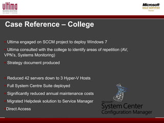 Case Reference – College

 Ultima engaged on SCCM project to deploy Windows 7
 Ultima consulted with the college to identify areas of repetition (AV,
VPN’s, Systems Monitoring)
 Strategy document produced


 Reduced 42 servers down to 3 Hyper-V Hosts
 Full System Centre Suite deployed
 Significantly reduced annual maintenance costs
 Migrated Helpdesk solution to Service Manager
Direct Access
 