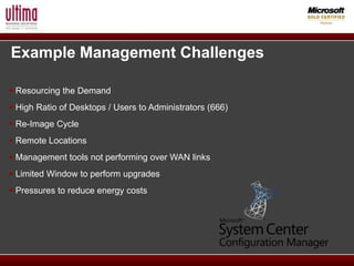 Example Management Challenges

 Resourcing the Demand
 High Ratio of Desktops / Users to Administrators (666)
 Re-Image Cycle
 Remote Locations
 Management tools not performing over WAN links
 Limited Window to perform upgrades
 Pressures to reduce energy costs
 